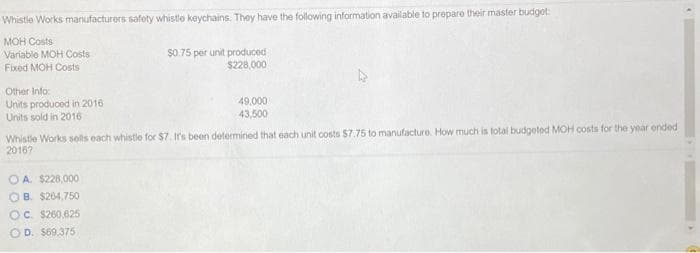 Whistle Works manufacturers safety whistle keychains. They have the following information available to prepare their master budget:
MOH Costs
Variable MOH Costs
Fixed MOH Costs
Other Info:
Units produced in 2016
Units sold in 2016
OA. $228,000
OB. $264,750
$0.75 per unit produced
$228,000
Whistle Works solls each whistle for $7. It's been determined that each unit costs $7.75 to manufacture. How much is total budgeted MOH costs for the year ended
2016?
OC. $260,625
OD. $69,375
49,000
43,500