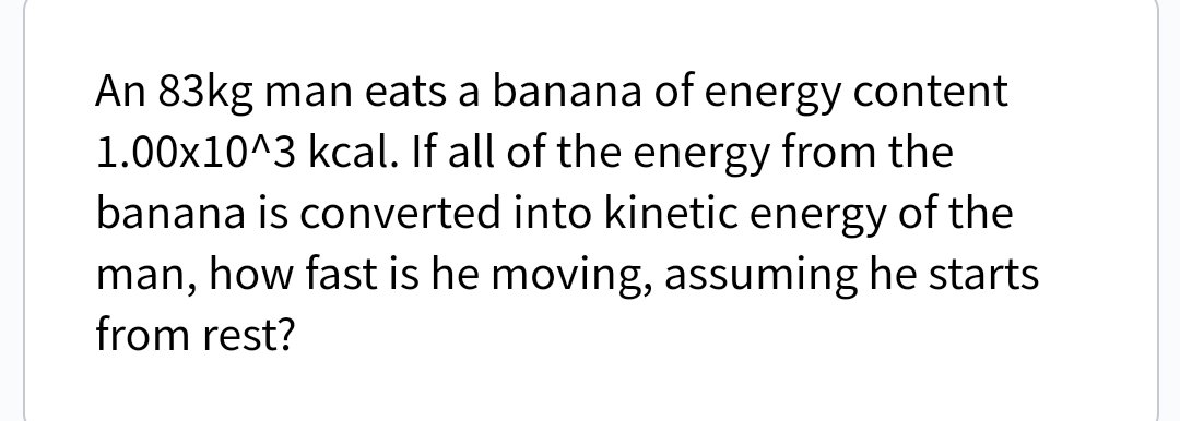 An 83kg man eats a banana of energy content
1.00x10^3 kcal. If all of the energy from the
banana is converted into kinetic energy of the
man, how fast is he moving, assuming he starts
from rest?
