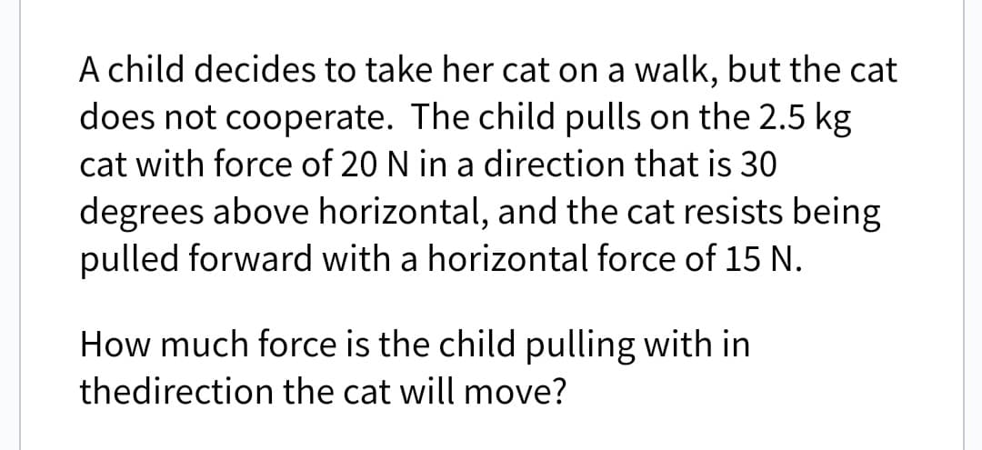 A child decides to take her cat on a walk, but the cat
does not cooperate. The child pulls on the 2.5 kg
cat with force of 20 N in a direction that is 30
degrees above horizontal, and the cat resists being
pulled forward with a horizontal force of 15 N.
How much force is the child pulling with in
thedirection the cat will move?
