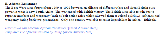 E. African Resistance
The Boer Wars were fought from 1899 to 1902 between an alliance of different tribes and Great Britain over
power in what is now South Africa. The war ended with British victory. The British were able to win due to
superior numbers and weaponry (such as bolt action rifles which allowed them to reload quickly.) Africans had
weaponry dating back two generations. Only one country was able to resist imperialism in Africa – Ethiopia.
How would you describe African Resistance?[Insert Answer Here]
Template: The Africans resisted by doing [Insert Answer Here]
