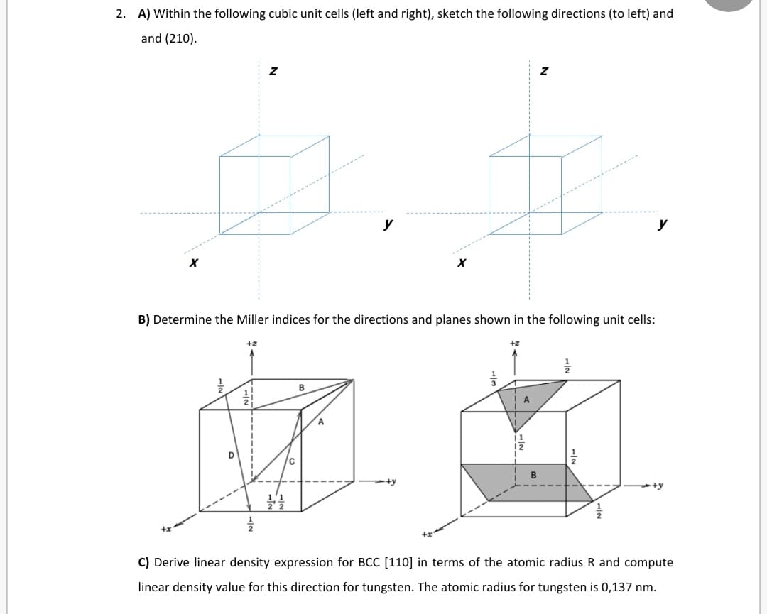 2. A) Within the following cubic unit cells (left and right), sketch the following directions (to left) and
and (210).
y
y
B) Determine the Miller indices for the directions and planes shown in the following unit cells:
+2
+2
B
A
D
C) Derive linear density expression for BCC [110] in terms of the atomic radius R and compute
linear density value for this direction for tungsten. The atomic radius for tungsten is 0,137 nm.
