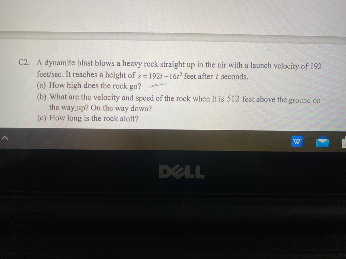 C2. A dynamite blast blows a heavy rock straight up in the air with a launch velocity of 192
feet/sec. It reaches a height ofs =192t-16t2 feet after t seconds.
(a) How high does the rock go?
(b) What are the velocity and speed of the rock when it is 512 feet above the ground on
the way.up? On the way down?
(c) How long is the rock aloft?
DELL
