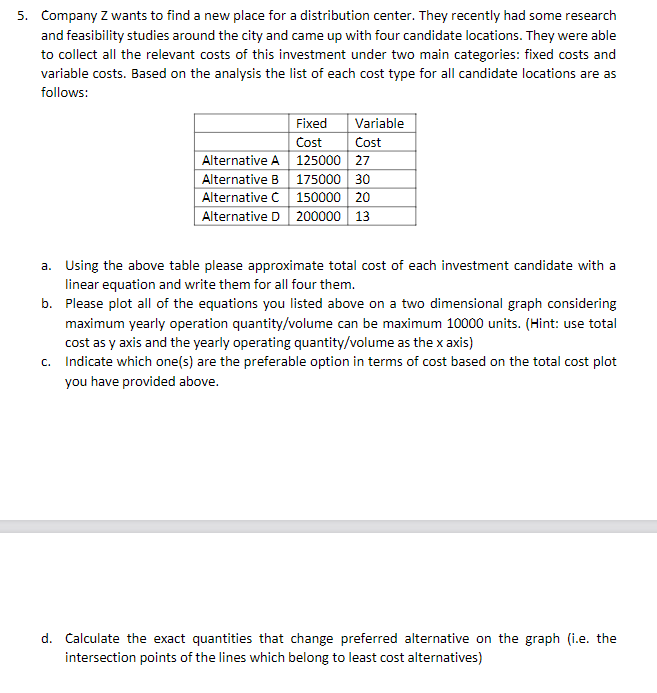 5. Company Z wants to find a new place for a distribution center. They recently had some research
and feasibility studies around the city and came up with four candidate locations. They were able
to collect all the relevant costs of this investment under two main categories: fixed costs and
variable costs. Based on the analysis the list of each cost type for all candidate locations are as
follows:
Fixed
Variable
Cost
Cost
125000
Alternative A
27
Alternative B
175000 30
Alternative Ċ
150000 20
Alternative D 200000 13
a. Using the above table please approximate total cost of each investment candidate with a
linear equation and write them for all four them.
b. Please plot all of the equations you listed above on a two dimensional graph considering
maximum yearly operation quantity/volume can be maximum 10000 units. (Hint: use total
cost as y axis and the yearly operating quantity/volume as the x axis)
c. Indicate which one(s) are the preferable option in terms of cost based on the total cost plot
you have provided above.
d. Calculate the exact quantities that change preferred alternative on the graph (i.e. the
intersection points of the lines which belong to least cost alternatives)