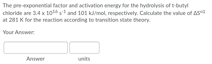 The pre-exponential factor and activation energy for the hydrolysis of t-butyl
chloride are 3.4 x 1016 s-1 and 101 kJ/mol, respectively. Calculate the value of ASo#
at 281 K for the reaction according to transition state theory.
Your Answer:
Answer
units
