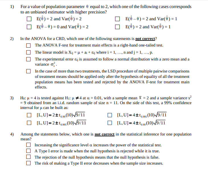 1) For a value of population parameter 0 equal to 2, which one of the following cases corresponds
to an unbiased estimator with higher precision?
O E(Ô) = 2 and Var( ) = 2
E(Ô – 0) = 0 and Var( ) = 2
E(ô – 0) = 2 and Var( Ô) = 1
E(Ô) = 2 and Var(ô ) = 1
2)
In the ANOVA for a CRD, which one of the following statements is not correct?
The ANOVA F-test for treatment main effects is a right-hand one-tailed test.
The linear model is Xij = µ + ai + Eij where i = 1, .., n and j = 1, ..., p.
The experimental error ɛij is assumed to follow a normal distribution with a zero mean and a
variance o.
In the case of more than two treatments, the LSD procedure of multiple pairwise comparisons
of treatment means should be applied only after the hypothesis of equality of all the treatment
population means has been tested and rejected by the ANOVA F-test for treatment main
effects.
3) Ho: u = 4 is tested against H1: µ 4 at a = 0.01, with a sample mean X = 2 and a sample variance s?
= 9 obtained from an i.i.d. random sample of size n = 11. On the side of this test, a 99% confidence
interval for u can be built as:
O (L,U]=2±tg9 (10) /9/11
O (L,U]=2±tqse5 (10) /9/11
[L,U]=4±to99s(10)/9/11
0.995
[L,U]=4±t,9»(10) /9/11
0.99
4)
Among the statements below, which one is not correct in the statistical inference for one population
mean?
Increasing the significance level a increases the power of the statistical test.
A Type I error is made when the null hypothesis is rejected while it is true.
The rejection of the null hypothesis means that the null hypothesis is false.
The risk of making a Type II error decreases when the sample size increases.
