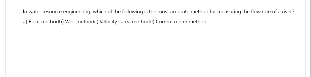 In water resource engineering, which of the following is the most accurate method for measuring the flow rate of a river?
a) Float methodb) Weir methodc) Velocity - area methodd) Current meter method