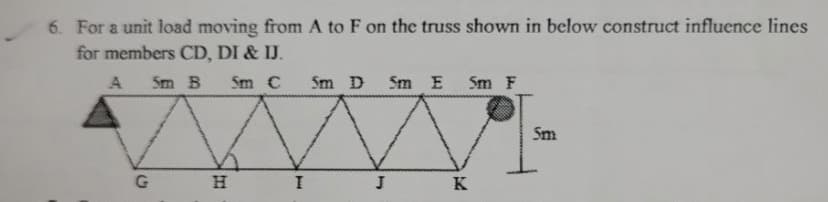 6. For a unit load moving from A to F on the truss shown in below construct influence lines
for members CD, DI & IJ.
A
5m B Sm C
5m D Sm E 5m F
G
H
I
J
Good
K
Sm