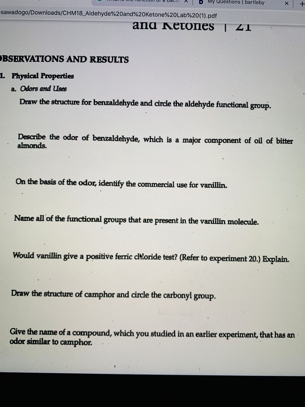 B My Questions | bartleby
esawadogo/Downloads/CHM18_Aldehyde%20and%20Ketone%20Lab%20(1).pdf
and Ketones | ZI
OBSERVATIONS AND RESULTS
1. Physical Properties
a. Odors and Uses
Draw the structure for benzaldehyde and circle the aldehyde functional group.
Describe the odor of benzaldehyde, which is a major component of oil of bitter
almonds.
On the basis of the odor, identify the commercial use for vanillin.
Name all of the functional groups that are present in the vanillin molecule.
Would vanillin give a positive ferric cltłoride test? (Refer to experiment 20.) Explain.
Draw the structure of camphor and circle the carbonyl group.
Give the name of a compound, which you studied in an earlier experiment, that has an
odor similar to camphor.
