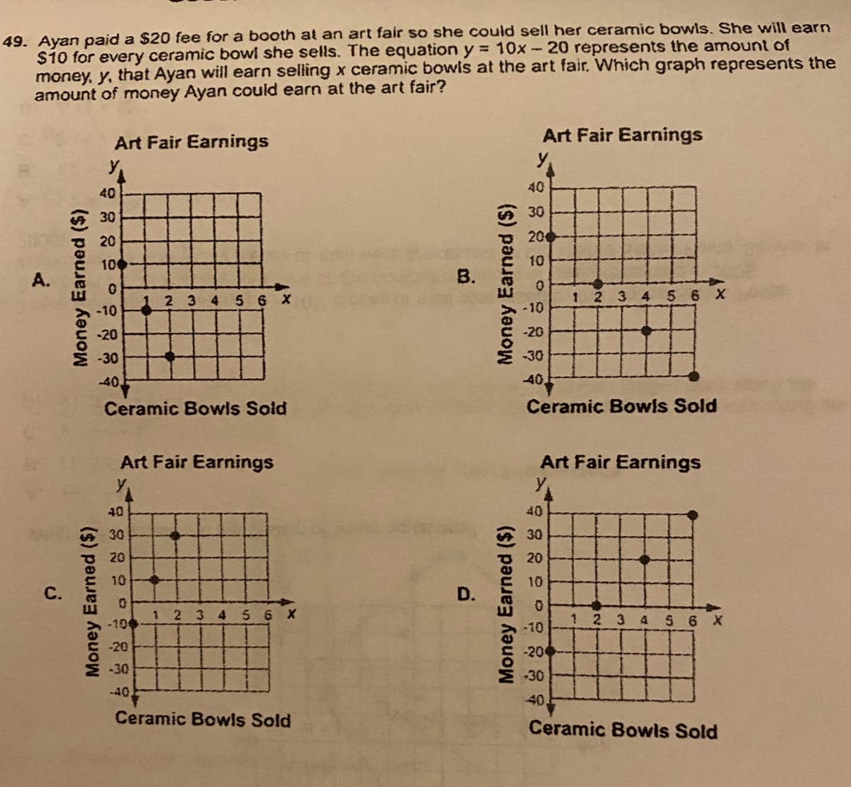 49. Ayan paid a $20 fee for a booth at an art fair so she could sell her ceramic bowls. She wil earn
$10 for every ceramic bowl she sells. The equation y = 10x -20 represents the amount of
money, y, that Ayan will earn selling x ceramic bowls at the art fair. Which graph represents the
amount of money Ayan could earn at the art fair?
Art Fair Earnings
Art Fair Earnings
40
40
30
A30
20
20
100
10
A.
B.
1 2 3 4 5 6 X
-10
1 2 3 4 S 6 X
-10
-20
-20
-30
-30
-40,
40,
Ceramic Bowis Sold
Ceramic Bowis Sold
Art Fair Earnings
y
Art Fair Earnings
40
40
30
30
20
20
10
10
1 2 34 5 6 X
1 2 3 4 S 6 X
-100
-10
-20
-20
M30
30
-40
40,
Ceramic Bowls Sold
Ceramic Bowls Sold
C.
Money Earned ($)
Money Earned ($)
D.
Money Earned (S)
Money Earned ($)
