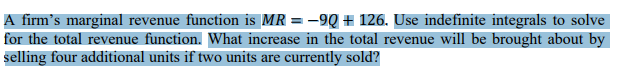 A firm's marginal revenue function is MR = −9Q + 126. Use indefinite integrals to solve
for the total revenue function. What increase in the total revenue will be brought about by
selling four additional units if two units are currently sold?