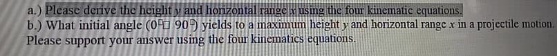 a.) Please derive the height y and horizontal range x using the four kinematic equations.
b.) What initial angle (00 90 yields to a maximum height y and horizontal range x in a projectile motion.
Please support your answer using the four kinematics equations.
