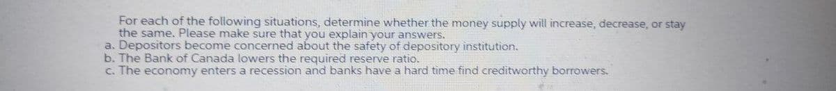 For each of the following situations, determine whether the money supply will increase, decrease, or stay
the same. Please make sure that you explain your answers.
a. Depositors become concerned about the safety of depository institution.
b. The Bank of Canada lowers the required reserve ratio.
c. The economy enters a recession and banks have a hard time find creditworthy borrowers.
