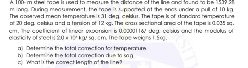 A 100- m steel tape is used to measure the distance of the line and found to be 1539.28
m long. During measurement, the tape is supported at the ends under a pull of 10 kg.
The observed mean temperature is 31 deg. celsius. The tape is of standard temperature
of 20 deg. celsius and a tension of 12 kg. The cross sectional area of the tape is 0.035 sq.
cm. The coefficient of linear expansion is 0.0000116/ deg. celsius and the modulus of
elasticity of steel is 2.0 x 106 kg/ sq. cm. The tape weighs 1.5kg.
a) Determine the total correction for temperature.
b) Determine the total correction due to sag.
c) What is the correct length of the line?
