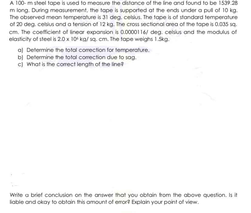 A 100- m steel tape is used to measure the distance of the line and found to be 1539.28
m long. During measurement, the tape is supported at the ends under a pull of 10 kg.
The observed mean temperature is 31 deg. celsius. The tape is of standard temperature
of 20 deg. celsius and a tension of 12 kg. The cross sectional area of the tape is 0.035 sq.
cm. The coefficient of linear expansion is 0.0000116/ deg. celsius and the modulus of
elasticity of steel is 2.0 x 106 kg/ sq. cm. The tape weighs 1.5kg.
a) Determine the total correction for temperature.
b) Determine the total correction due to sag.
c) What is the correct length of the line?
Write a brief conclusion on the answer that you obtain from the above question. Is it
liable and okay to obtain this amount of error? Explain your point of view.
