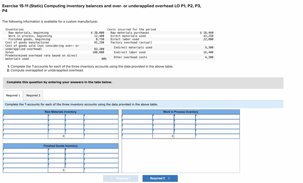 Exercise 15-11 (Static) Computing inventory balances and over- or underapplied overhead LO P1, P2, P3,
P4
The following information is available for a custom manufacturer.
Inventories
Raw materials, beginning
Work in process, beginning
Finished goods, beginning
Cost of goods manufactured
Cost of goods sold (not considering over- or
underapplied overhead)
Sales
Predetermined overhead rate based on direct
materials used
Required 1 Required 2
$ 38,000
12,400
8,750
95, 290
0
83,200
100,000
1. Complete the T-accounts for each of the three inventory accounts using the data provided in the above table.
2. Compute overapplied or underapplied overhead.
Complete this question by entering your answers in the tabs below.
Finished Goods Inventory
80%
0
Costs incurred for the period
Raw materials purchases
Direct materials used
Direct labor used
Factory overhead (actual)
Complete the T-accounts for each of the three inventory accounts using the data provided in the above table.
Raw Materials Inventory
Indirect materials used
Indirect labor used
Other overhead costs
< Required 1
Work in Process Inventory
Required 2 >
0
$ 18,460
43,250
22,800
9,300
16,400
4,300