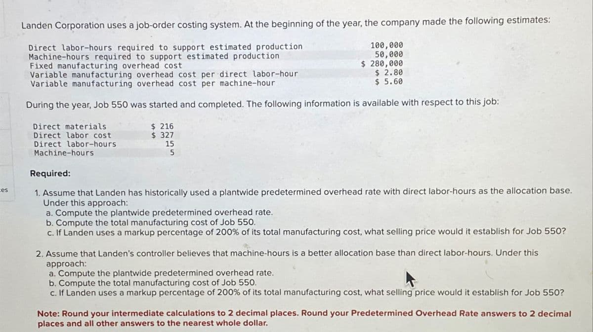 es
Landen Corporation uses a job-order costing system. At the beginning of the year, the company made the following estimates:
Direct labor-hours required to support estimated production
Machine-hours required to support estimated production
Fixed manufacturing overhead cost
Direct materials
Direct labor cost
Direct labor-hours
Machine-hours
Variable manufacturing overhead cost per direct labor-hour
Variable manufacturing overhead cost per machine-hour
During the year, Job 550 was started and completed. The following information is available with respect to this job:
$ 216
$327
100,000
50,000
$ 280,000
15
5
$ 2.80
$ 5.60
Required:
1. Assume that Landen has historically used a plantwide predetermined overhead rate with direct labor-hours as the allocation base.
Under this approach:
a. Compute the plantwide predetermined overhead rate.
b. Compute the total manufacturing cost of Job 550.
c. If Landen uses a markup percentage of 200% of its total manufacturing cost, what selling price would it establish for Job 550?
2. Assume that Landen's controller believes that machine-hours is a better allocation base than direct labor-hours. Under this
approach:
a. Compute the plantwide predetermined overhead rate.
b. Compute the total manufacturing cost of Job 550.
c. If Landen uses a markup percentage of 200% of its total manufacturing cost, what selling price would it establish for Job 550?
Note: Round your intermediate calculations to 2 decimal places. Round your Predetermined Overhead Rate answers to 2 decimal
places and all other answers to the nearest whole dollar.