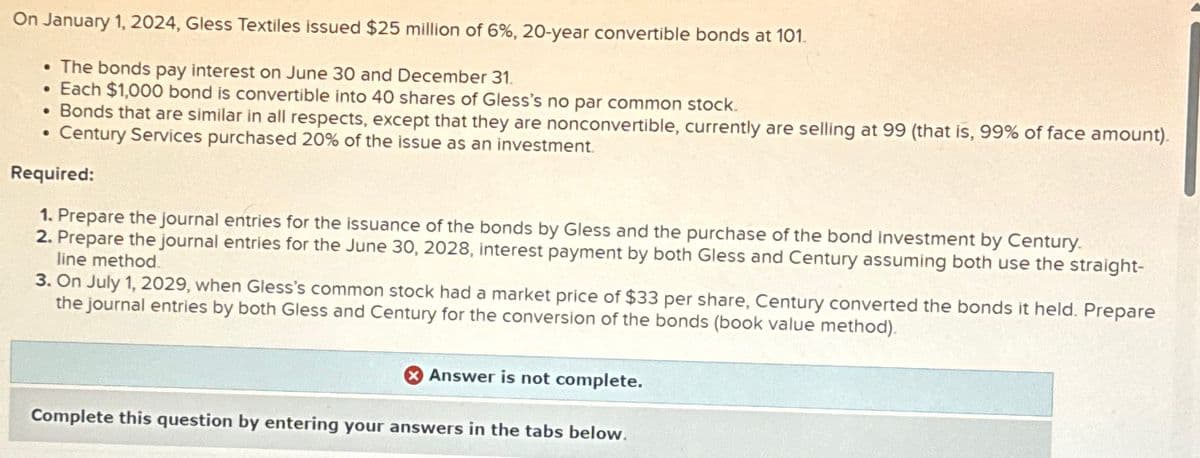 On January 1, 2024, Gless Textiles issued $25 million of 6%, 20-year convertible bonds at 101.
• The bonds pay interest on June 30 and December 31.
•
Each $1,000 bond is convertible into 40 shares of Gless's no par common stock.
• Bonds that are similar in all respects, except that they are nonconvertible, currently are selling at 99 (that is, 99% of face amount).
Century Services purchased 20% of the issue as an investment.
●
Required:
1. Prepare the journal entries for the issuance of the bonds by Gless and the purchase of the bond investment by Century.
2. Prepare the journal entries for the June 30, 2028, interest payment by both Gless and Century assuming both use the straight-
line method.
3. On July 1, 2029, when Gless's common stock had a market price of $33 per share, Century converted the bonds it held. Prepare
the journal entries by both Gless and Century for the conversion of the bonds (book value method).
Answer is not complete.
Complete this question by entering your answers in the tabs below.