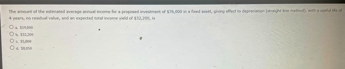 The amount of the estimated average annual income for a proposed investment of $76,000 in a fixed asset, giving effect to depreciation (straight-line method), with a useful life of
4 years, no residual value, and an expected total income yield of $32,200, is
O a. $19,000
O b. $32,200
O c. $5,800
O d. $8,050