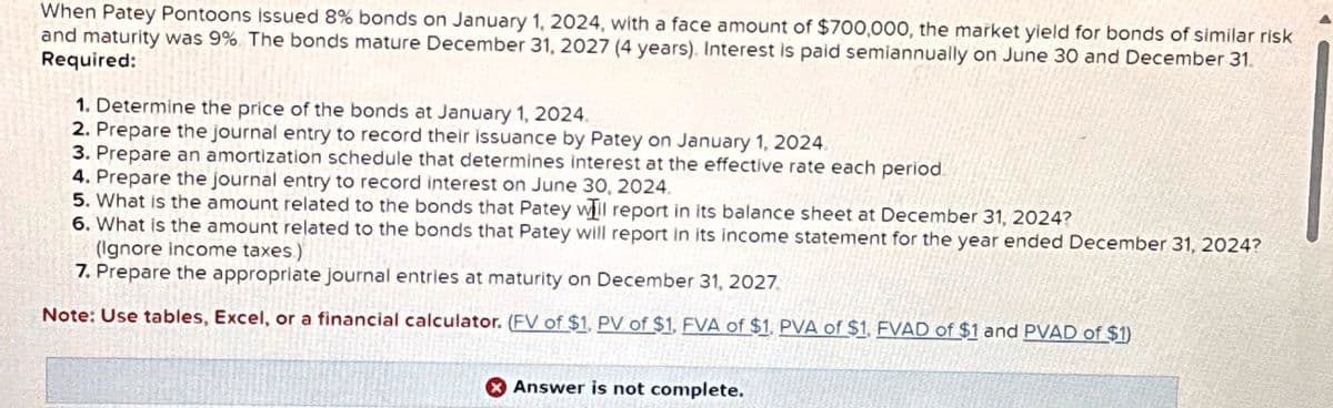 When Patey Pontoons issued 8% bonds on January 1, 2024, with a face amount of $700,000, the market yield for bonds of similar risk
and maturity was 9% The bonds mature December 31, 2027 (4 years). Interest is paid semiannually on June 30 and December 31.
Required:
1. Determine the price of the bonds at January 1, 2024.
2. Prepare the journal entry to record their issuance by Patey on January 1, 2024.
3. Prepare an amortization schedule that determines interest at the effective rate each period.
4. Prepare the journal entry to record interest on June 30, 2024.
5. What is the amount related to the bonds that Patey will report in its balance sheet at December 31, 2024?
6. What is the amount related to the bonds that Patey will report in its income statement for the year ended December 31, 2024?
(Ignore income taxes.)
7. Prepare the appropriate journal entries at maturity on December 31, 2027.
Note: Use tables, Excel, or a financial calculator. (FV of $1, PV of $1. FVA of $1. PVA of $1. FVAD of $1 and PVAD of $1)
Answer is not complete.