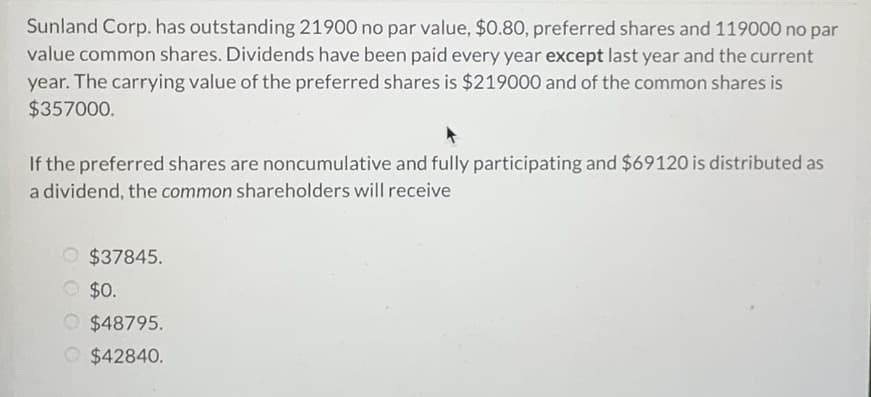 Sunland Corp. has outstanding 21900 no par value, $0.80, preferred shares and 119000 no par
value common shares. Dividends have been paid every year except last year and the current
year. The carrying value of the preferred shares is $219000 and of the common shares is
$357000.
If the preferred shares are noncumulative and fully participating and $69120 is distributed as
a dividend, the common shareholders will receive
O $37845.
$0.
$48795.
$42840.