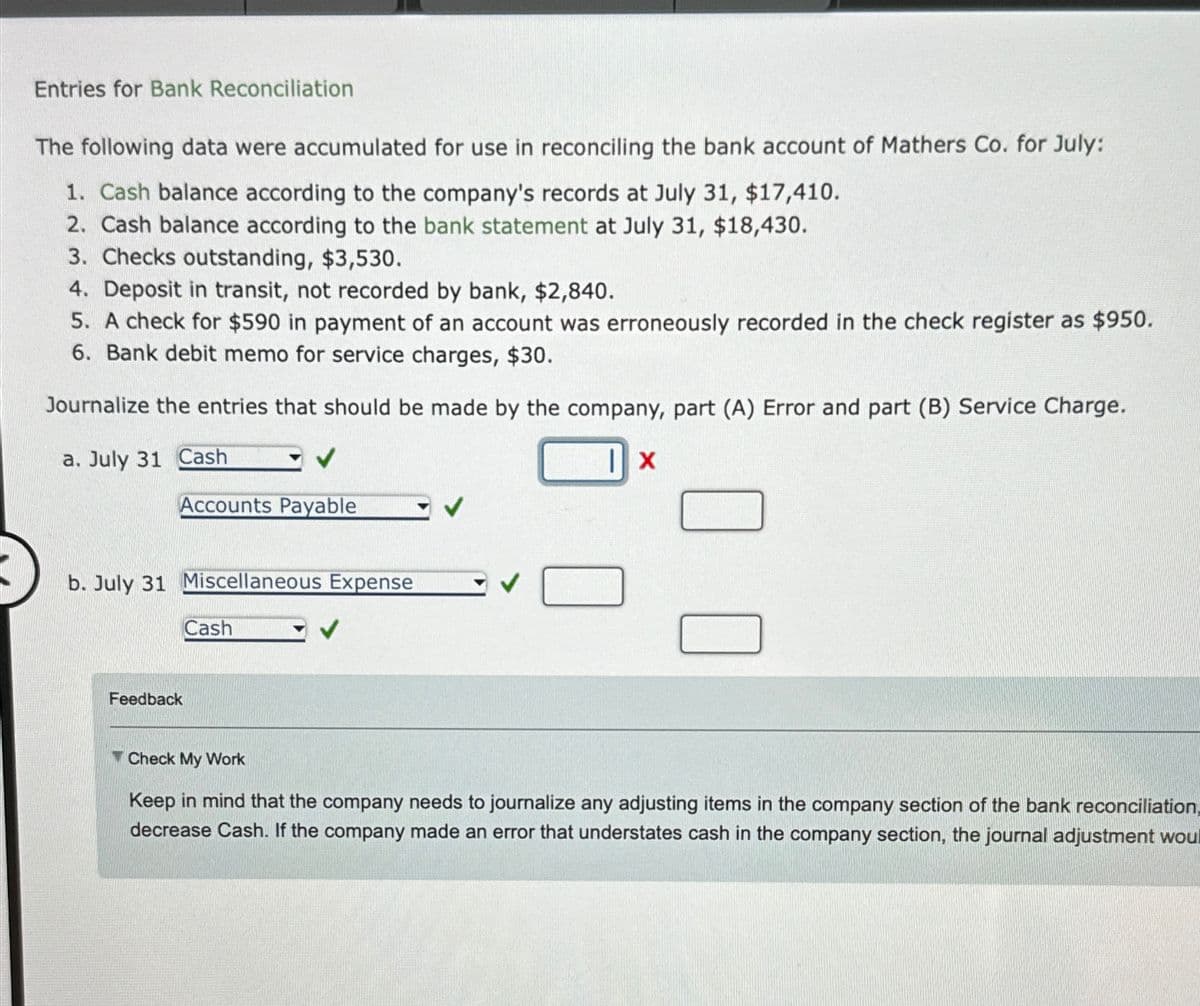 Entries for Bank Reconciliation
The following data were accumulated for use in reconciling the bank account of Mathers Co. for July:
1. Cash balance according to the company's records at July 31, $17,410.
2. Cash balance according to the bank statement at July 31, $18,430.
3. Checks outstanding, $3,530.
4. Deposit in transit, not recorded by bank, $2,840.
5. A check for $590 in payment of an account was erroneously recorded in the check register as $950.
6. Bank debit memo for service charges, $30.
Journalize the entries that should be made by the company, part (A) Error and part (B) Service Charge.
a. July 31 Cash
|X
Accounts Payable
b. July 31 Miscellaneous Expense
Feedback
Cash
Check My Work
Keep in mind that the company needs to journalize any adjusting items in the company section of the bank reconciliation,
decrease Cash. If the company made an error that understates cash in the company section, the journal adjustment woul