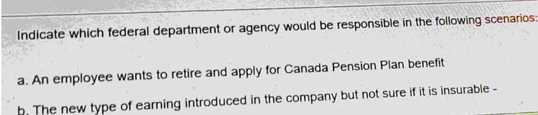 Indicate which federal department or agency would be responsible in the following scenarios:
a. An employee wants to retire and apply for Canada Pension Plan benefit
b. The new type of earning introduced in the company but not sure if it is insurable -