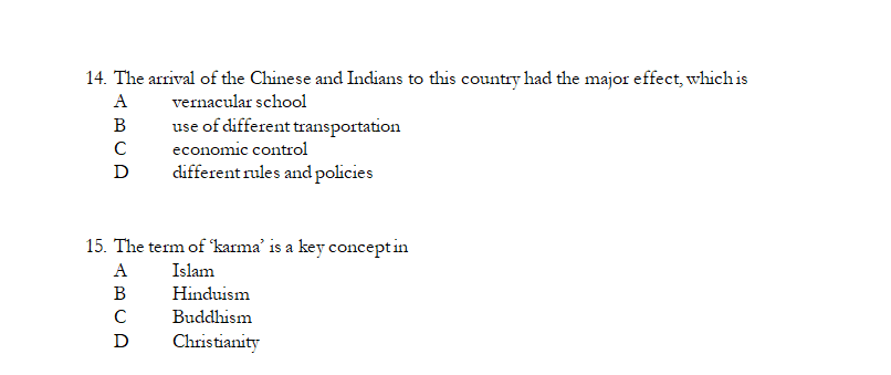 14. The arrival of the Chinese and Indians to this country had the major effect, which is
A
vernacular school
В
use of different transportation
economic control
D
different rules and policies
15. The term of karma' is a key conceptin
A
Islam
В
Hinduism
C
Buddhism
D
Christianity
