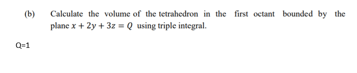 Calculate the volume of the tetrahedron in the first octant bounded by the
plane x + 2y + 3z = Q using triple integral.
(b)
Q=1
