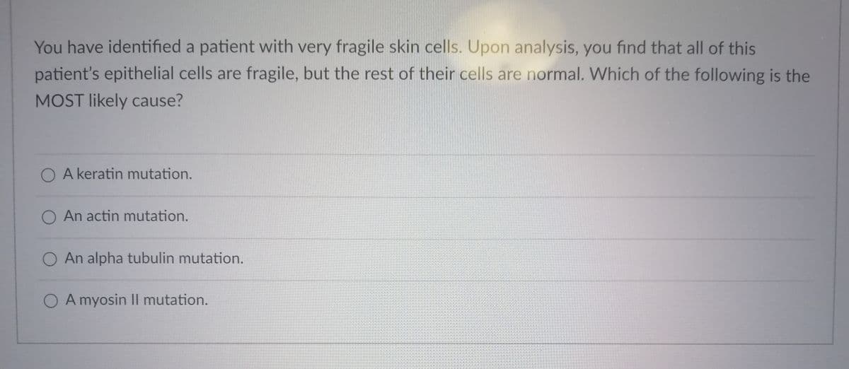 You have identified a patient with very fragile skin cells. Upon analysis, you find that all of this
patient's epithelial cells are fragile, but the rest of their cells are normal. Which of the following is the
MOST likely cause?
O A keratin mutation.
O An actin mutation.
O An alpha tubulin mutation.
O A myosin Il mutation.
