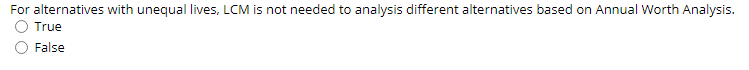 For alternatives with unequal lives, LCM is not needed to analysis different alternatives based on Annual Worth Analysis.
True
False
