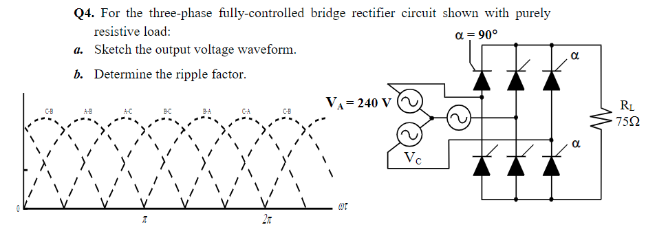 Q4. For the three-phase fully-controlled bridge rectifier circuit shown with purely
resistive load:
a = 90°
a. Sketch the output voltage waveform.
a
b. Determine the ripple factor.
VA= 240 V
RL
752
CB
A-B
A-C
B-C
B-A
CA
C-B
a
Vc
27
