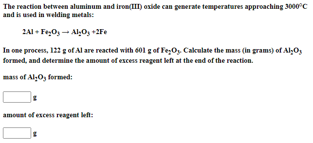 The reaction between aluminum and iron(III) oxide can generate temperatures approaching 3000°C
and is used in welding metals:
2Al + Fe,O3 → Al,03 +2Fe
In one process, 122 g of Al are reacted with 601 g of Fe,O3. Calculate the mass (in grams) of Al,03
formed, and determine the amount of excess reagent left at the end of the reaction.
mass of Al,O3 formed:
g
amount of excess reagent left:
