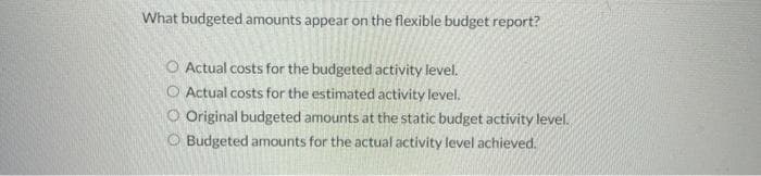 What budgeted amounts appear on the flexible budget report?
O Actual costs for the budgeted activity level.
O Actual costs for the estimated activity level.
O Original budgeted amounts at the static budget activity level.
Budgeted amounts for the actual activity level achieved.