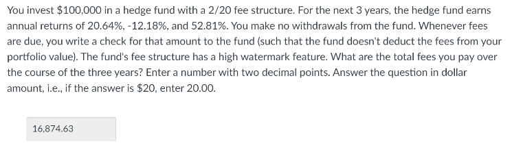 You invest $100,000 in a hedge fund with a 2/20 fee structure. For the next 3 years, the hedge fund earns
annual returns of 20.64%, -12.18%, and 52.81%. You make no withdrawals from the fund. Whenever fees
are due, you write a check for that amount to the fund (such that the fund doesn't deduct the fees from your
portfolio value). The fund's fee structure has a high watermark feature. What are the total fees you pay over
the course of the three years? Enter a number with two decimal points. Answer the question in dollar
amount, i.e., if the answer is $20, enter 20.00.
16,874.63