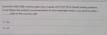 Currently AUD/USD currency pairs have a quote of 0.7197-99 in Oanda trading platform.
If you follow the analyst's recommendation to short Australian dollars, you need to enter a
order in this currency pair.
buy
sell