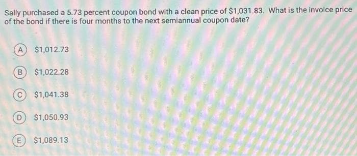 Sally purchased a 5.73 percent coupon bond with a clean price of $1,031.83. What is the invoice price
of the bond if there is four months to the next semiannual coupon date?
A $1,012.73
B $1,022.28
C$1,041.38
D) $1,050.93
(E $1,089.13