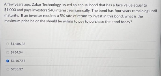 A few years ago, Zabar Technology issued an annual bond that has a face value equal to
$1,000 and pays investors $40 interest semiannually. The bond has four years remaining until
maturity. If an investor requires a 5% rate of return to invest in this bond, what is the
maximum price he or she should be willing to pay to purchase the bond today?
O $1,106.38
O $964.54
O $1,107.55
$935.37