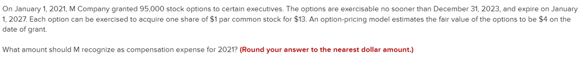 On January 1, 2021, M Company granted 95,000 stock options to certain executives. The options are exercisable no sooner than December 31, 2023, and expire on January
1, 2027. Each option can be exercised to acquire one share of $1 par common stock for $13. An option-pricing model estimates the fair value of the options to be $4 on the
date of grant.
What amount should M recognize as compensation expense for 2021? (Round your answer to the nearest dollar amount.)