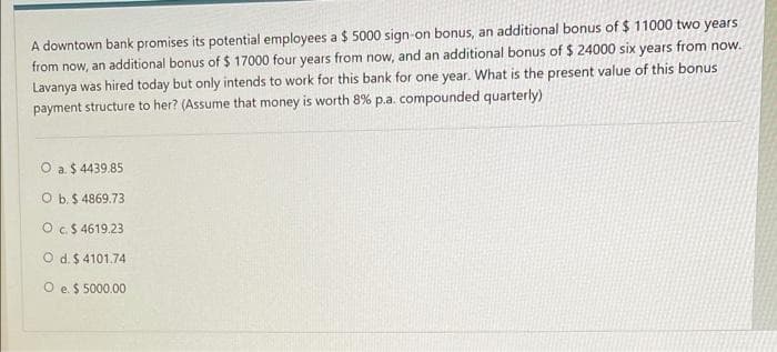 A downtown bank promises its potential employees a $ 5000 sign-on bonus, an additional bonus of $11000 two years
from now, an additional bonus of $ 17000 four years from now, and an additional bonus of $ 24000 six years from now.
Lavanya was hired today but only intends to work for this bank for one year. What is the present value of this bonus
payment structure to her? (Assume that money is worth 8% p.a. compounded quarterly)
O a. $ 4439.85
O b. $ 4869.73
O c. $ 4619.23
O d. $ 4101.74
O e. $ 5000.00