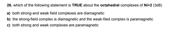 26. which of the following statement is TRUE about the octahedral complexes of Ni+2 (3d8)
a) both strong-and weak field complexes are diamagnetic
b) the strong-field complex is diamagnetic and the weak-filed complex is paramagnetic
c) both strong and weak complexes are paramagnetic
