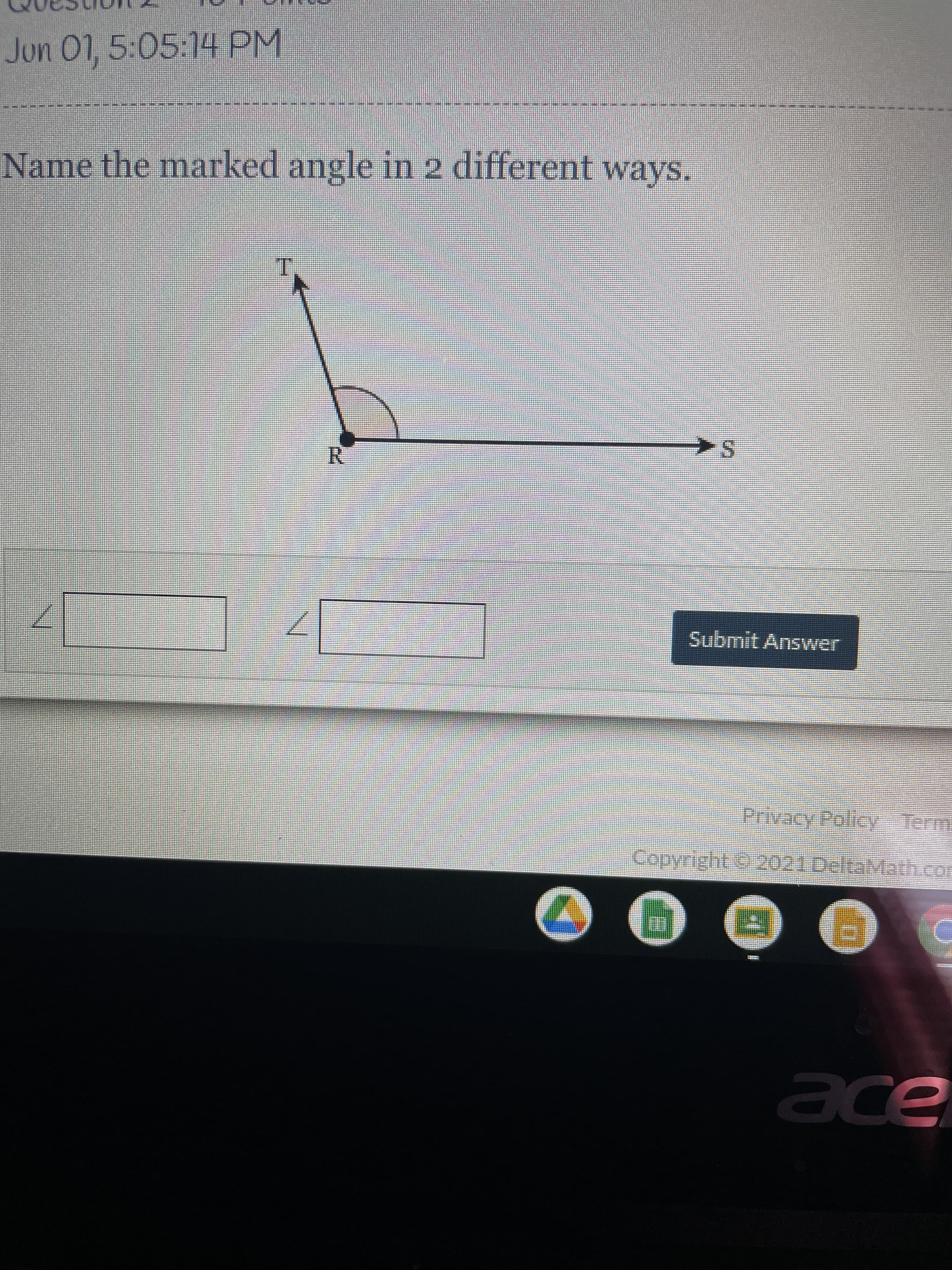 **Question:**
Name the marked angle in 2 different ways.

**Diagram:**
The provided diagram illustrates an angle formed by three points labeled T, R, and S. Point R is the vertex where the two lines or rays meet, forming an angle facing downward. Ray TR extends upwards from R, and ray RS extends horizontally to the right from R.

The task asks to name the marked angle considering two different notation methods commonly used in geometry.

**Explanation of Diagram:**
1. The angle can be named by the vertex and a point on each of its sides. One way to name the angle is by its points, in this case:
   - ∠TRS
   - ∠SRT
   
2. Alternatively, angles can be referred to just by the vertex if there is no ambiguity.
   - ∠R
   
**Answer Submission:**
There are two blank fields provided for the different names of the angle. The user is expected to input the names in these fields and then click the "Submit Answer" button.

**User Instructions:**
- Enter the angle names in the two blank boxes.
- Click "Submit Answer" to record your responses.

**Additional Details:**
The interface also shows navigation buttons like “Privacy Policy” and “Terms” at the bottom, indicating compliance and user agreements. There is a copyright notice attributing © 2021 DeltaMath.

Ensure the accuracy of your angle names and follow the standard notation rules in geometry.