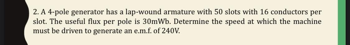 2. A 4-pole generator has a lap-wound armature with 50 slots with 16 conductors per
slot. The useful flux per pole is 30mWb. Determine the speed at which the machine
must be driven to generate an e.m.f. of 240V.
