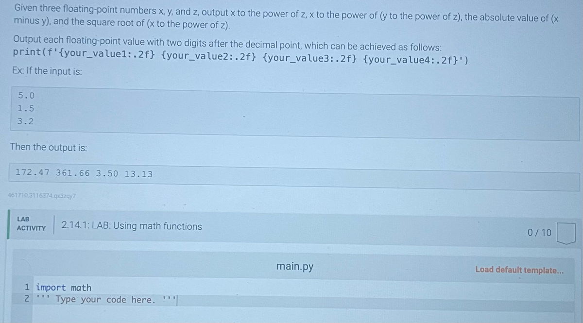 Given three floating-point numbers x, y, and z, output x to the power of z, x to the power of (y to the power of z), the absolute value of (x
minus y), and the square root of (x to the power of z).
Output each floating-point value with two digits after the decimal point, which can be achieved as follows:
{your_value2:.2f} {your_value3:.2f} {your_value4:.2f}')
print
(f'{your_value1:.2f}
Ex: If the input is:
5.0
1.5
3.2
Then the output is:
172.47 361.66 3.50 13.13
461710 3116374.qx3zqy7
LAB
ACTIVITY
2.14.1: LAB: Using math functions
1 import math
2
111
Type your code here.
main.py
0/10
Load default template...