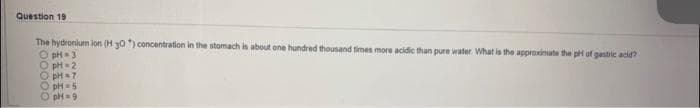 Question 19
The hydronium ion (H 30) concentration in the stomach is about one hundred thousand times more acidic than pure water. What is the appraximate the pH of gastric acid?
O pH = 3
O pH -2
O pH =7
O pH = 5
O pH=9
