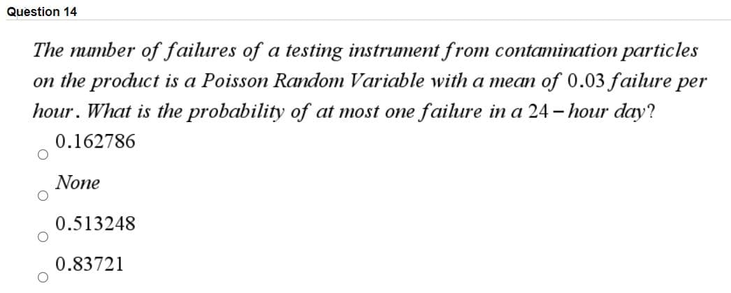 Question 14
The mumber of failures of a testing instrument from contamination particles
on the product is a Poisson Random Variable with a mean of 0.03 failure per
hour. What is the probability of at most one failure in a 24 - hour day?
0.162786
None
0.513248
0.83721
