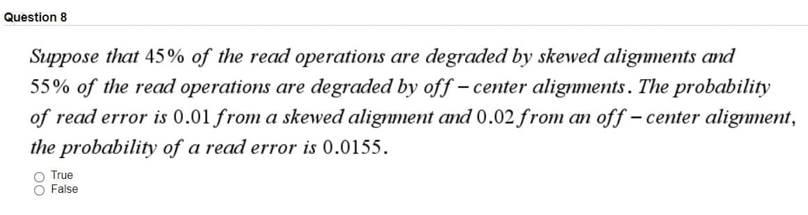 Question 8
Suppose that 45% of the read operations are degraded by skewed alignments and
55% of the read operations are degraded by off – center alignments. The probability
of read error is 0.01 from a skewed alignment and 0.02 from an off – center alignment,
the probability of a read error is 0.0155.
True
False
