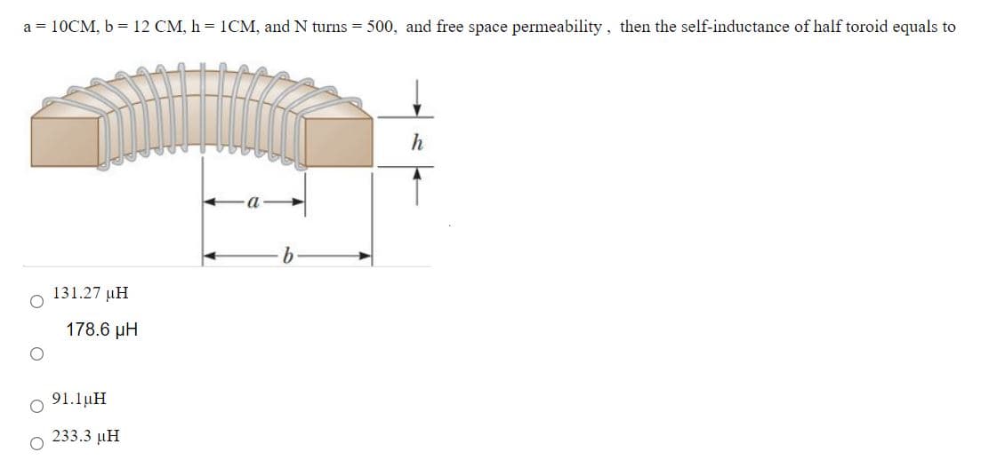 a = 10CM, b = 12 CM, h = 1CM, and N turns = 500, and free space permeability, then the self-inductance of half toroid equals to
131.27 µH
178.6 µH
91.1µH
233.3 µH
