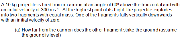 A 10 kg projectile is fired from a cannon at an angle of 60° above the horizontal and with
an initial velocity of 300 ms-1. At thehighest point of its flight, the projectile explodes
into two fragments with equal mass. One of the fragments falls vertically downwards
with an initial velocity of zero.
(a) How far from the cannon does the other fragment strike the ground (assume
the groundis level)
