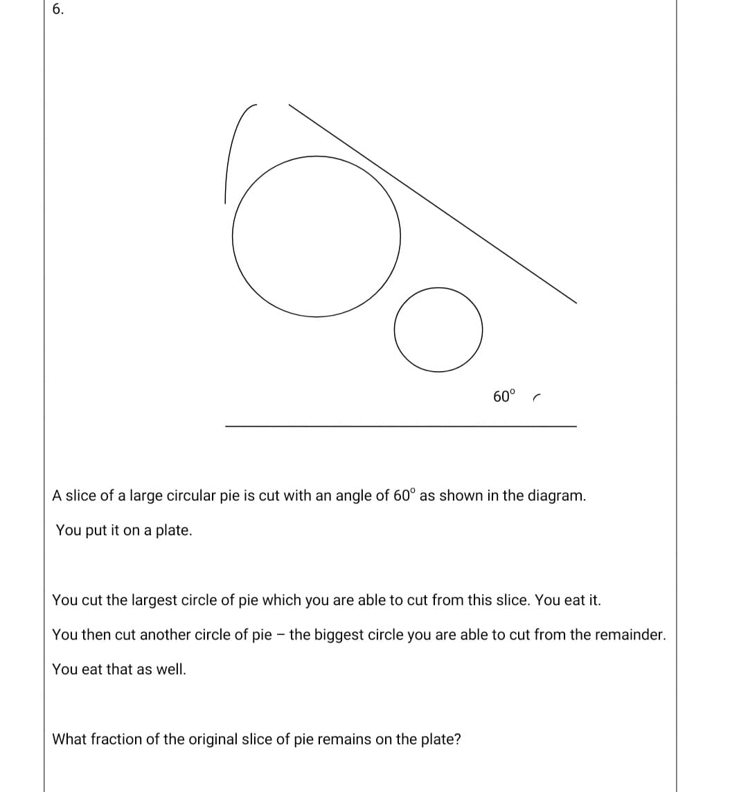 6.
60°
A slice of a large circular pie is cut with an angle of 60° as shown in the diagram.
You put it on a plate.
You cut the largest circle of pie which you are able to cut from this slice. You eat it.
You then cut another circle of pie – the biggest circle you are able to cut from the remainder.
You eat that as well.
What fraction of the original slice of pie remains on the plate?
