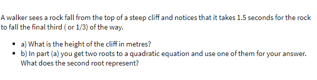 A walker sees a rock fall from the top of a steep cliff and notices that it takes 1.5 seconds for the rock
to fall the final third ( or 1/3) of the way.
• a) What is the height of the cliff in metres?
b) In part (a) you get two roots to a quadratic equation and use one of them for your answer.
What does the second root represent?
